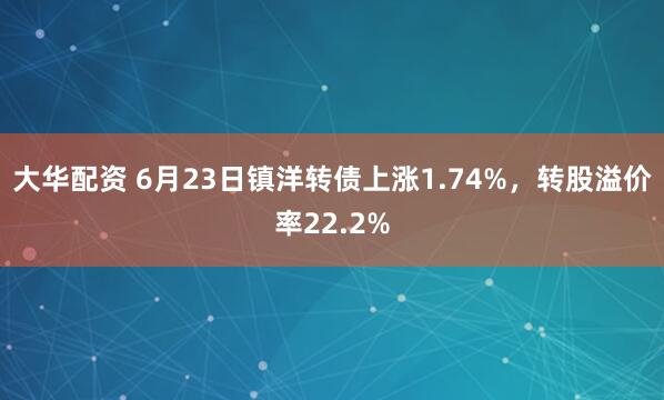 大华配资 6月23日镇洋转债上涨1.74%，转股溢价率22.2%