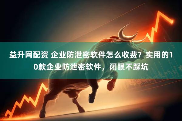 益升网配资 企业防泄密软件怎么收费？实用的10款企业防泄密软件，闭眼不踩坑