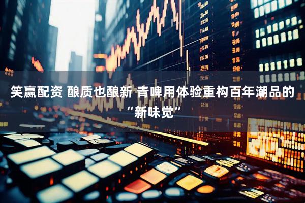 笑赢配资 酿质也酿新 青啤用体验重构百年潮品的“新味觉”
