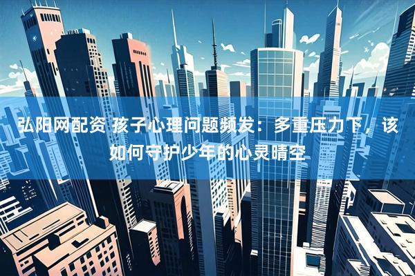 弘阳网配资 孩子心理问题频发：多重压力下，该如何守护少年的心灵晴空