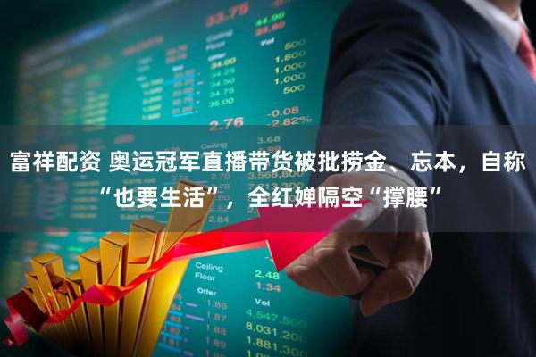 富祥配资 奥运冠军直播带货被批捞金、忘本，自称“也要生活”，全红婵隔空“撑腰”