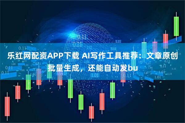 乐红网配资APP下载 AI写作工具推荐：文章原创批量生成，还能自动发bu