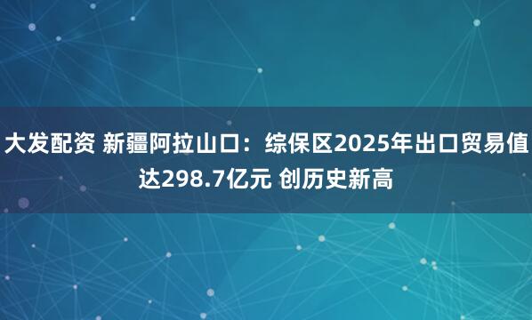 大发配资 新疆阿拉山口：综保区2025年出口贸易值达298.7亿元 创历史新高