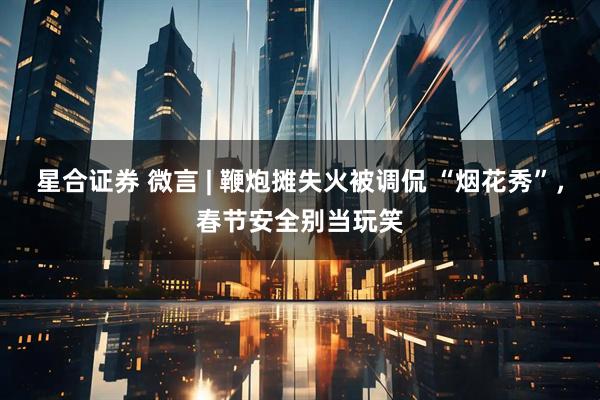 星合证券 微言 | 鞭炮摊失火被调侃 “烟花秀”，春节安全别当玩笑