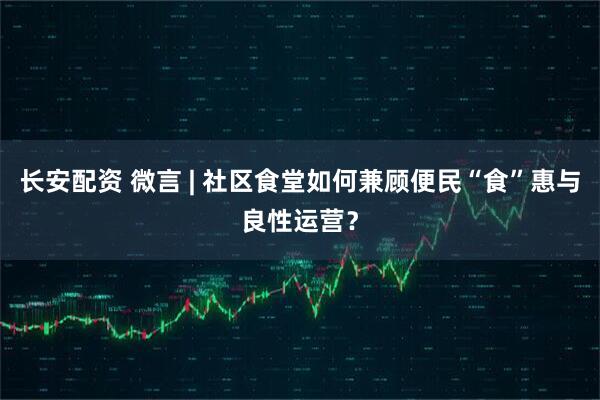长安配资 微言 | 社区食堂如何兼顾便民“食”惠与良性运营？