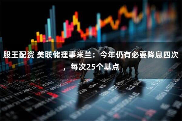 股王配资 美联储理事米兰：今年仍有必要降息四次，每次25个基点