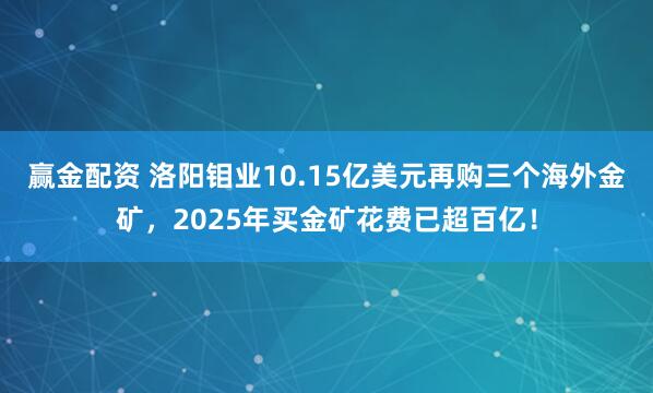 赢金配资 洛阳钼业10.15亿美元再购三个海外金矿，2025年买金矿花费已超百亿！