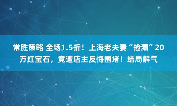 常胜策略 全场1.5折！上海老夫妻“捡漏”20万红宝石，竟遭店主反悔围堵！结局解气