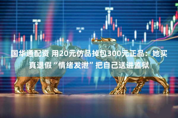 国华通配资 用20元仿品掉包300元正品：她买真退假“情绪发泄”把自己送进监狱