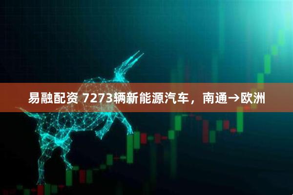 易融配资 7273辆新能源汽车，南通→欧洲