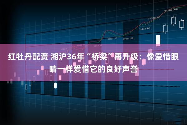 红牡丹配资 湘沪36年“桥梁”再升级：像爱惜眼睛一样爱惜它的良好声誉